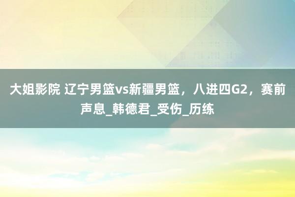 大姐影院 辽宁男篮vs新疆男篮，八进四G2，赛前声息_韩德君_受伤_历练