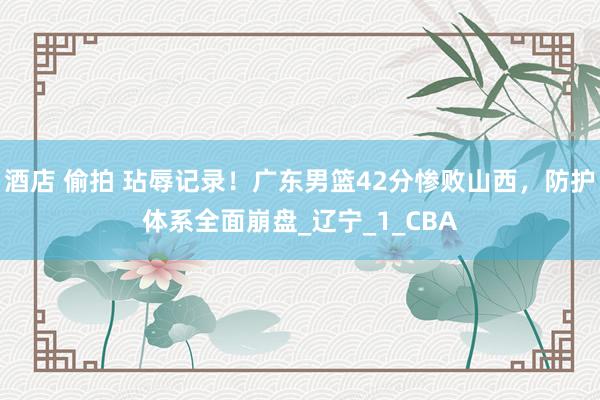 酒店 偷拍 玷辱记录！广东男篮42分惨败山西，防护体系全面崩盘_辽宁_1_CBA