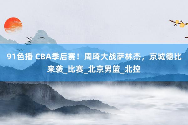 91色播 CBA季后赛！周琦大战萨林杰，京城德比来袭_比赛_北京男篮_北控