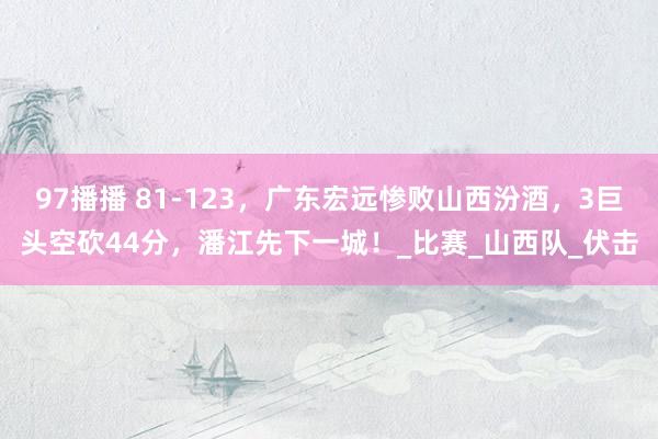 97播播 81-123，广东宏远惨败山西汾酒，3巨头空砍44分，潘江先下一城！_比赛_山西队_伏击