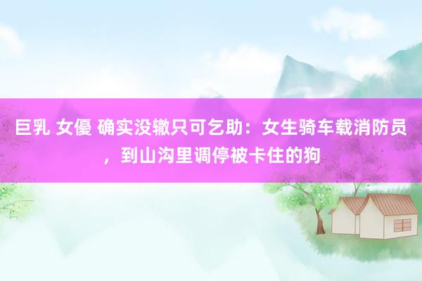 巨乳 女優 确实没辙只可乞助：女生骑车载消防员，到山沟里调停被卡住的狗