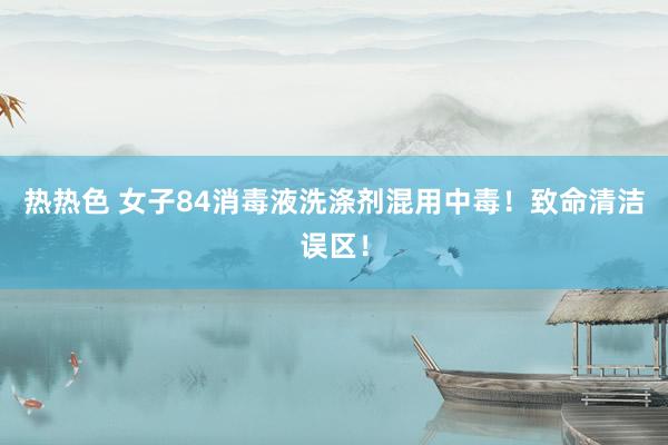 热热色 女子84消毒液洗涤剂混用中毒！致命清洁误区！