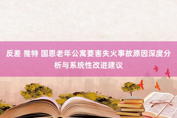 反差 推特 国恩老年公寓要害失火事故原因深度分析与系统性改进建议