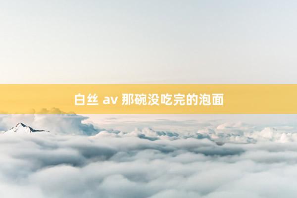 白丝 av 那碗没吃完的泡面