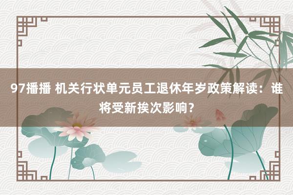 97播播 机关行状单元员工退休年岁政策解读：谁将受新挨次影响？