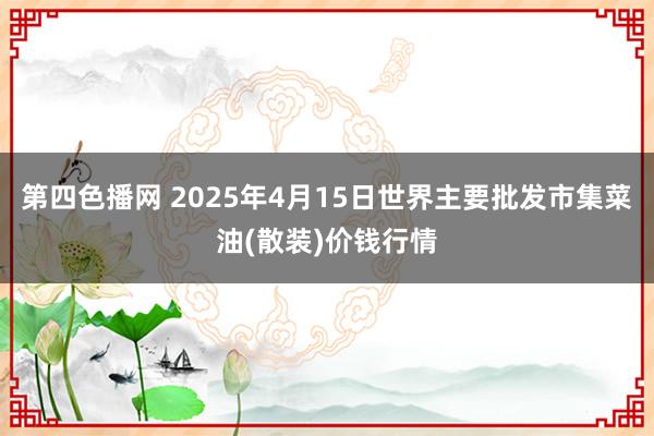 第四色播网 2025年4月15日世界主要批发市集菜油(散装)价钱行情