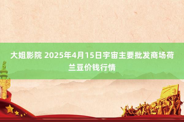 大姐影院 2025年4月15日宇宙主要批发商场荷兰豆价钱行情