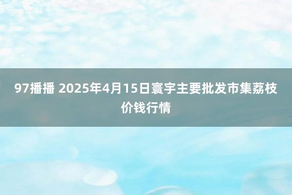 97播播 2025年4月15日寰宇主要批发市集荔枝价钱行情