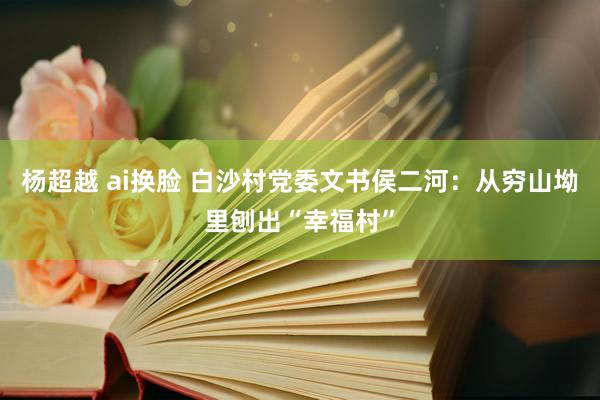 杨超越 ai换脸 白沙村党委文书侯二河：从穷山坳里刨出“幸福村”