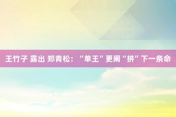 王竹子 露出 郑青松：“单王”更阑“拼”下一条命