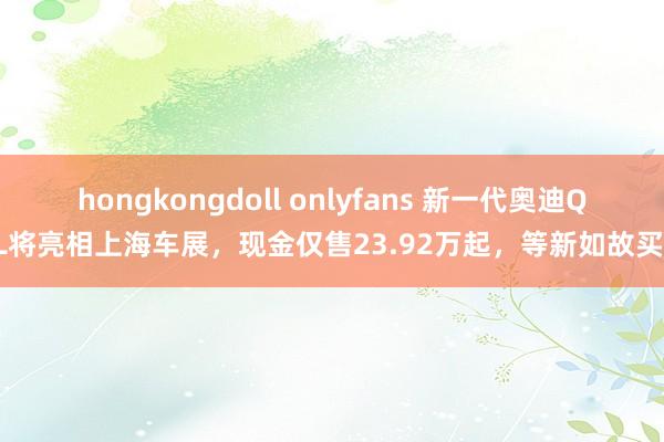 hongkongdoll onlyfans 新一代奥迪Q5L将亮相上海车展，现金仅售23.92万起，等新如故买旧