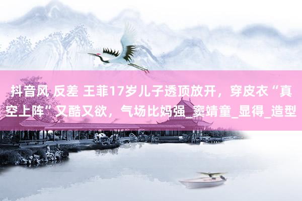 抖音风 反差 王菲17岁儿子透顶放开，穿皮衣“真空上阵”又酷又欲，气场比妈强_窦靖童_显得_造型