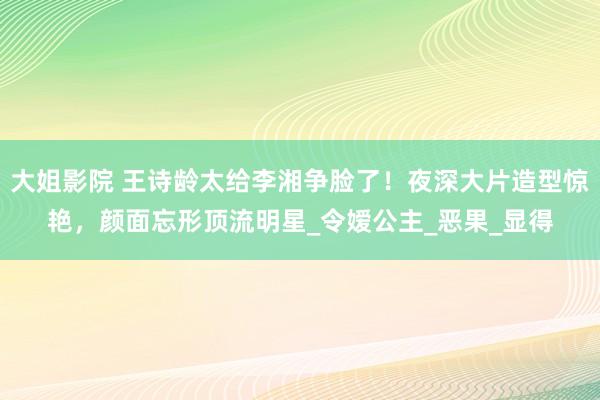 大姐影院 王诗龄太给李湘争脸了！夜深大片造型惊艳，颜面忘形顶流明星_令嫒公主_恶果_显得