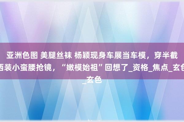 亚洲色图 美腿丝袜 杨颖现身车展当车模，穿半截西装小蛮腰抢镜，“嫩模始祖”回想了_资格_焦点_玄色