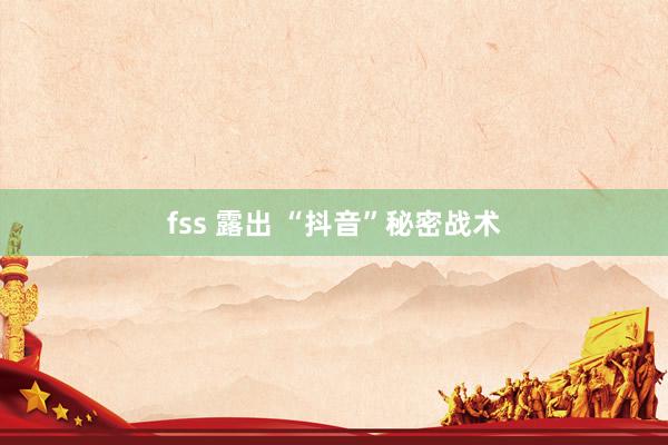 fss 露出 “抖音”秘密战术