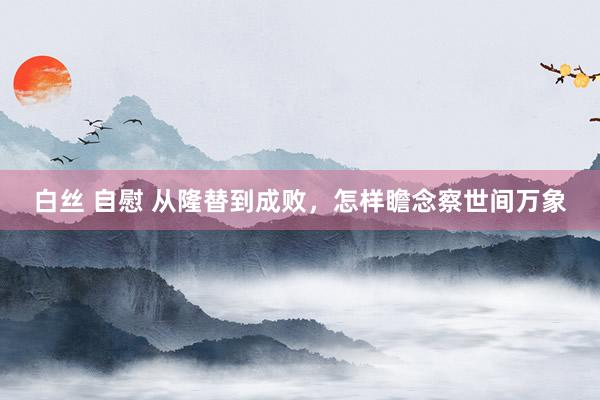 白丝 自慰 从隆替到成败，怎样瞻念察世间万象