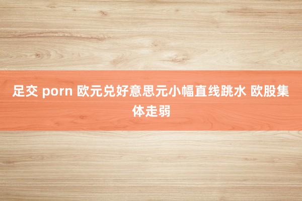 足交 porn 欧元兑好意思元小幅直线跳水 欧股集体走弱