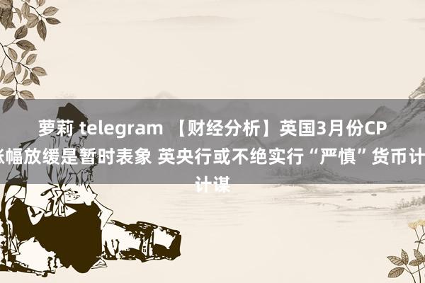 萝莉 telegram 【财经分析】英国3月份CPI涨幅放缓是暂时表象 英央行或不绝实行“严慎”货币计谋