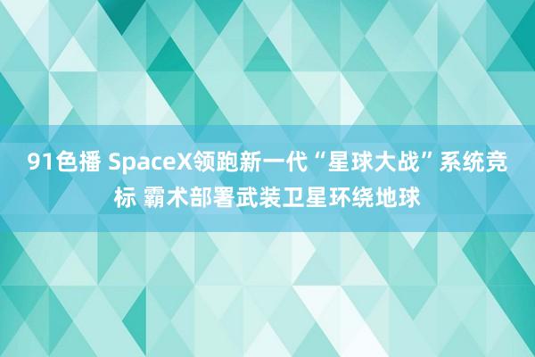 91色播 SpaceX领跑新一代“星球大战”系统竞标 霸术部署武装卫星环绕地球