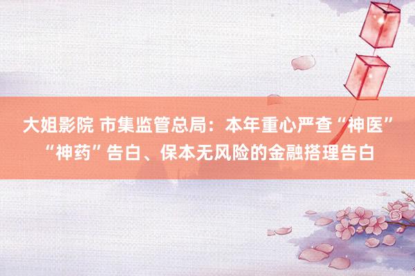 大姐影院 市集监管总局：本年重心严查“神医”“神药”告白、保本无风险的金融搭理告白