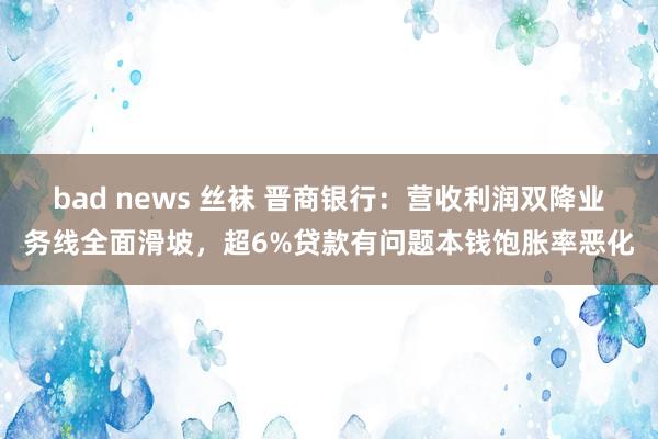 bad news 丝袜 晋商银行：营收利润双降业务线全面滑坡，超6%贷款有问题本钱饱胀率恶化