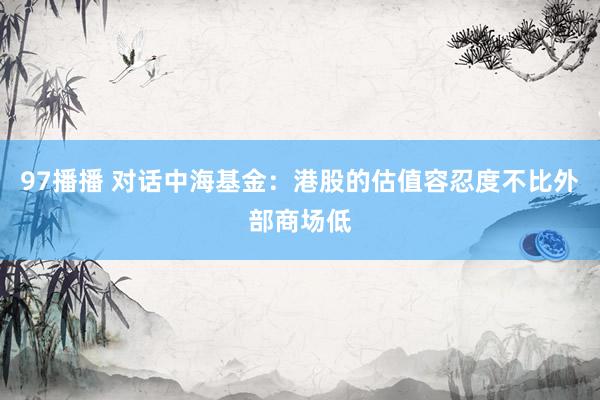 97播播 对话中海基金：港股的估值容忍度不比外部商场低