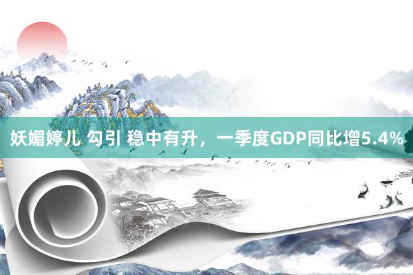 妖媚婷儿 勾引 稳中有升，一季度GDP同比增5.4%