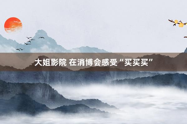 大姐影院 在消博会感受“买买买”