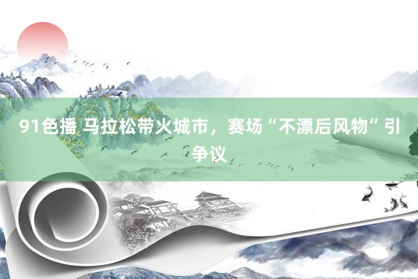 91色播 马拉松带火城市，赛场“不漂后风物”引争议
