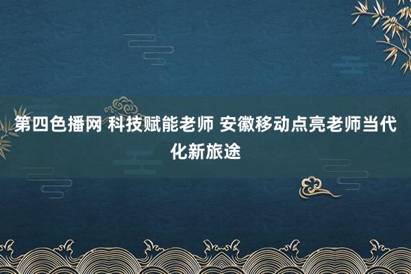 第四色播网 科技赋能老师 安徽移动点亮老师当代化新旅途