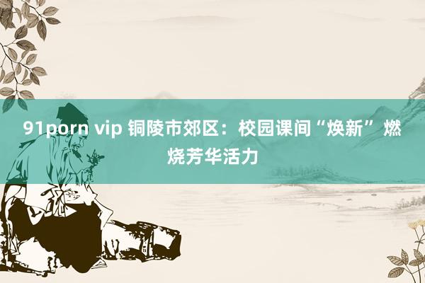 91porn vip 铜陵市郊区：校园课间“焕新” 燃烧芳华活力