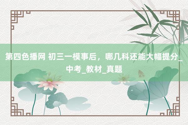 第四色播网 初三一模事后，哪几科还能大幅提分_中考_教材_真题