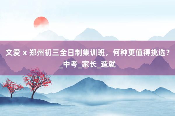文爱 x 郑州初三全日制集训班，何种更值得挑选？_中考_家长_造就