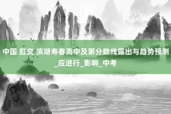 中国 肛交 滨湖寿春高中及第分数线露出与趋势预测_应进行_影响_中考