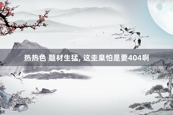 热热色 题材生猛， 这圭臬怕是要404啊