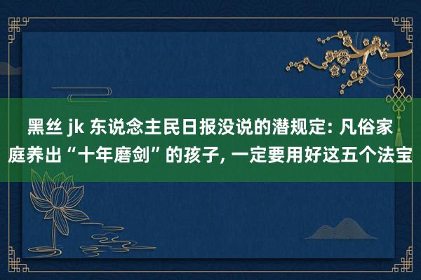 黑丝 jk 东说念主民日报没说的潜规定: 凡俗家庭养出“十年磨剑”的孩子， 一定要用好这五个法宝