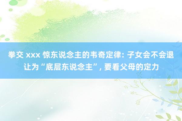 拳交 xxx 惊东说念主的韦奇定律: 子女会不会退让为“底层东说念主”， 要看父母的定力