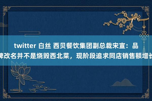 twitter 白丝 西贝餐饮集团副总裁宋宣：品牌改名并不是烧毁西北菜，现阶段追求同店销售额增长