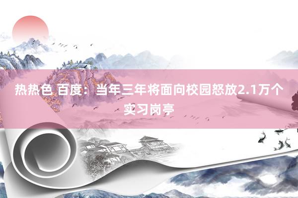 热热色 百度：当年三年将面向校园怒放2.1万个实习岗亭