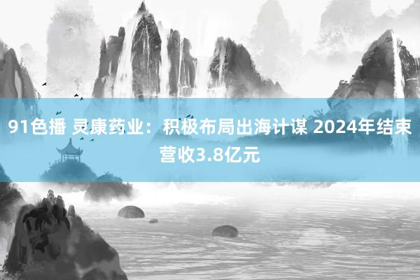91色播 灵康药业：积极布局出海计谋 2024年结束营收3.8亿元