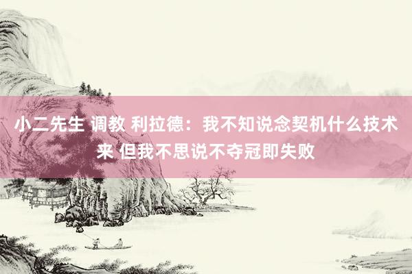 小二先生 调教 利拉德：我不知说念契机什么技术来 但我不思说不夺冠即失败