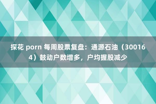 探花 porn 每周股票复盘：通源石油（300164）鼓动户数增多，户均握股减少