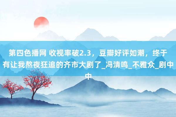 第四色播网 收视率破2.3，豆瓣好评如潮，终于有让我熬夜狂追的齐市大剧了_冯清鸣_不雅众_剧中