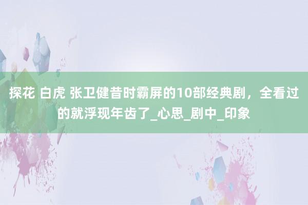 探花 白虎 张卫健昔时霸屏的10部经典剧，全看过的就浮现年齿了_心思_剧中_印象
