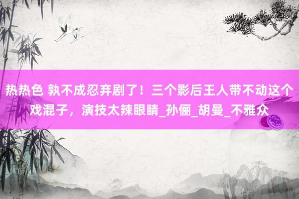 热热色 孰不成忍弃剧了！三个影后王人带不动这个戏混子，演技太辣眼睛_孙俪_胡曼_不雅众