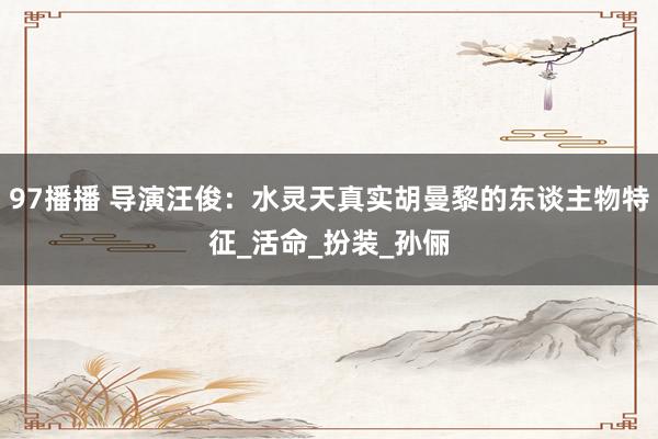 97播播 导演汪俊：水灵天真实胡曼黎的东谈主物特征_活命_扮装_孙俪
