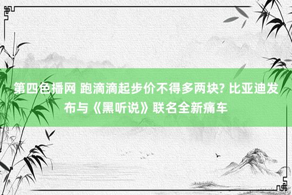 第四色播网 跑滴滴起步价不得多两块? 比亚迪发布与《黑听说》联名全新痛车