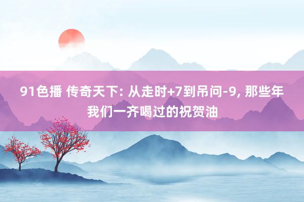 91色播 传奇天下: 从走时+7到吊问-9， 那些年我们一齐喝过的祝贺油