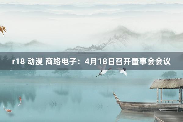 r18 动漫 商络电子：4月18日召开董事会会议