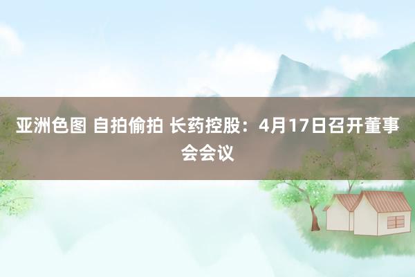 亚洲色图 自拍偷拍 长药控股：4月17日召开董事会会议